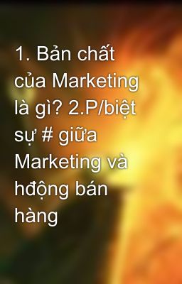 1. Bản chất của Marketing là gì? 2.P/biệt sự # giữa Marketing và hđộng bán hàng