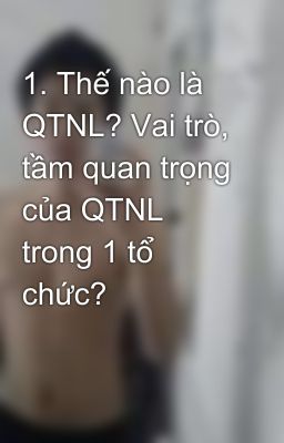 1. Thế nào là QTNL? Vai trò, tầm quan trọng của QTNL trong 1 tổ chức?