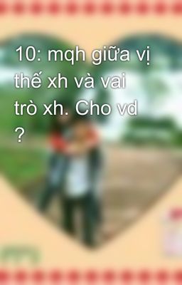 10: mqh giữa vị thế xh và vai trò xh. Cho vd ?