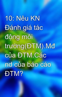 10: Nêu KN Đánh giá tác động môi trường(ĐTM).Mđ của ĐTM.Các nd của báo cáo ĐTM?