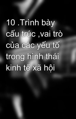 10 .Trình bày cấu trúc ,vai trò của các yếu tố trong hình thái kinh tế xã hội