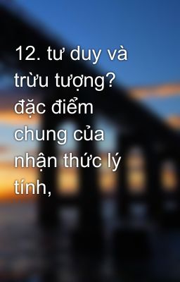 12. tư duy và trừu tượng? đặc điểm chung của nhận thức lý tính,