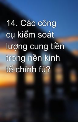 14. Các công cụ kiểm soát lượng cung tiền trong nền kinh tế chính fủ?