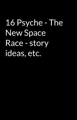 16 Psyche - The New Space Race - story ideas, etc.