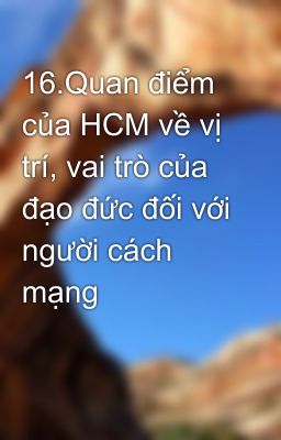 16.Quan điểm của HCM về vị trí, vai trò của đạo đức đối với người cách mạng