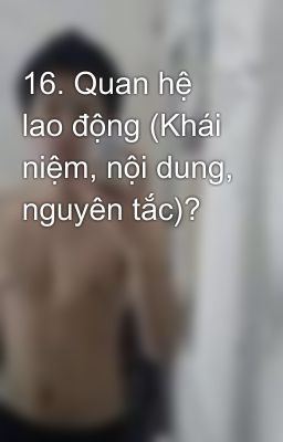 16. Quan hệ lao động (Khái niệm, nội dung, nguyên tắc)?