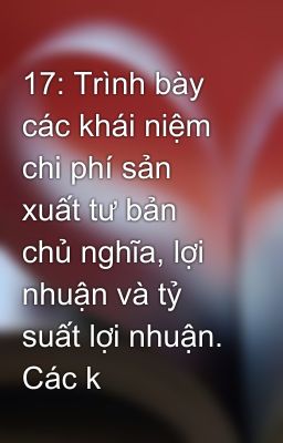 17: Trình bày các khái niệm chi phí sản xuất tư bản chủ nghĩa, lợi nhuận và tỷ suất lợi nhuận. Các k