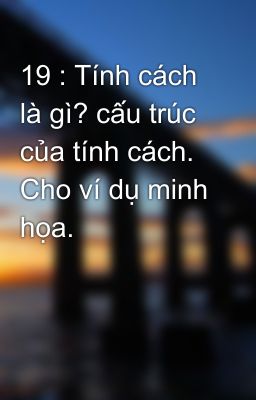 19 : Tính cách là gì? cấu trúc của tính cách. Cho ví dụ minh họa.