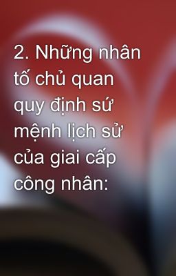 2. Những nhân tố chủ quan quy định sứ mệnh lịch sử của giai cấp công nhân: