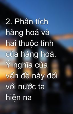 2. Phân tích hàng hoá và hai thuộc tính của hàng hoá. Ý nghĩa của vấn đề này đối với nước ta hiện na