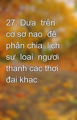 27. Dưa  trên cơ sơ nao  đê phân chia  lịch sư  loai  ngươi  thanh cac thơi  đai khac nhau? Thơi đai