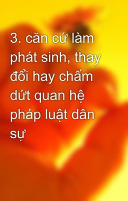 3. căn cứ làm phát sinh, thay đổi hay chấm dứt quan hệ pháp luật dân sự