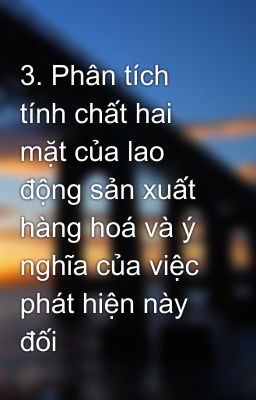 3. Phân tích tính chất hai mặt của lao động sản xuất hàng hoá và ý nghĩa của việc phát hiện này đối 