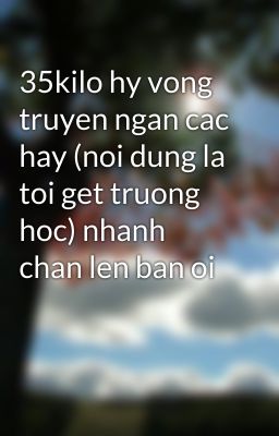 35kilo hy vong truyen ngan cac hay (noi dung la toi get truong hoc) nhanh chan len ban oi