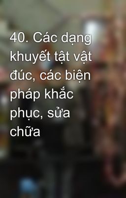 40. Các dạng khuyết tật vật đúc, các biện pháp khắc phục, sửa chữa