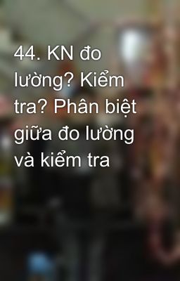 44. KN đo lường? Kiểm tra? Phân biệt giữa đo lường và kiểm tra