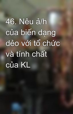 46. Nêu ả/h của biến dạng dẻo với tổ chức và tính chất của KL