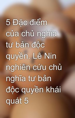 5 Đặc điểm của chủ nghĩa tư bản độc quyền. Lê Nin nghiên cứu chủ nghĩa tư bản độc quyền khái quát 5