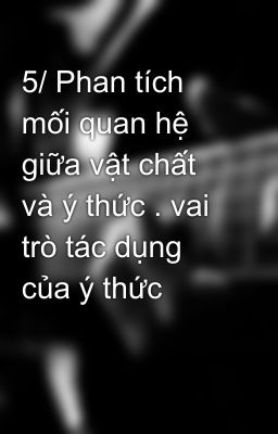 5/ Phan tích mối quan hệ giữa vật chất và ý thức . vai trò tác dụng của ý thức