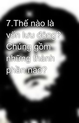 7.Thế nào là vốn lưu động? Chúng gồm những thành phần nào?