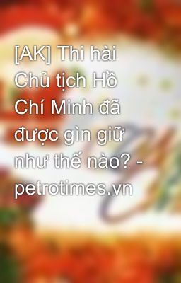 [AK] Thi hài Chủ tịch Hồ Chí Minh đã được gìn giữ như thế nào? - petrotimes.vn