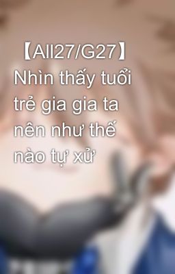 【All27/G27】 Nhìn thấy tuổi trẻ gia gia ta nên như thế nào tự xử