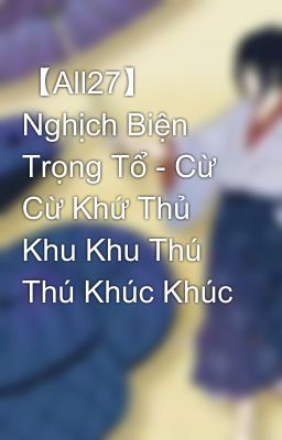 【All27】 Nghịch Biện Trọng Tổ - Cừ Cừ Khứ Thủ Khu Khu Thú Thú Khúc Khúc