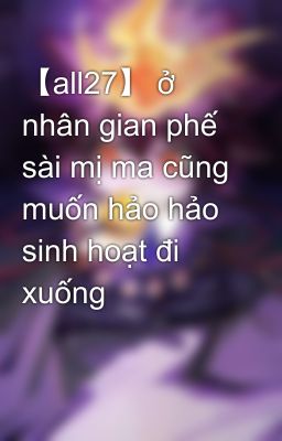 【all27】 ở nhân gian phế sài mị ma cũng muốn hảo hảo sinh hoạt đi xuống