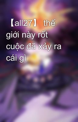 【all27】 thế giới này rốt cuộc đã xảy ra cái gì