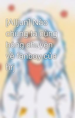 [Alljun] Nào chúng ta cùng hóng chuyện về fanboy của hrj