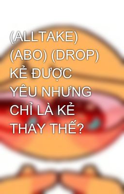 (ALLTAKE) (ABO) (DROP) KẺ ĐƯỢC YÊU NHƯNG CHỈ LÀ KẺ THAY THẾ? 