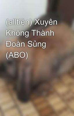 (alltiện) Xuyên Không Thành Đoàn Sủng (ABO)