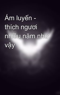 Ám luyến - thích ngươi nhiều năm như vậy