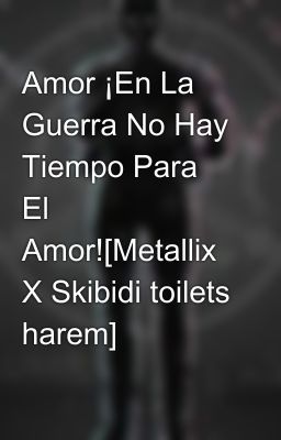 Amor ¡En La Guerra No Hay Tiempo Para El Amor![Metallix X Skibidi toilets harem]