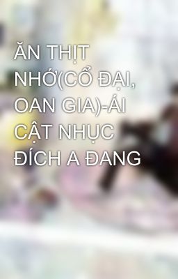 ĂN THỊT NHỚ(CỔ ĐẠI, OAN GIA)-ÁI CẬT NHỤC ĐÍCH A ĐANG