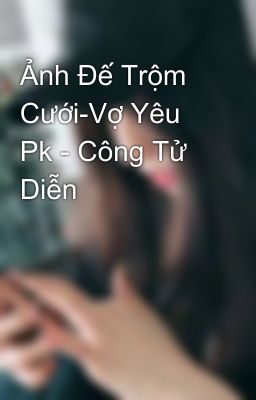 Ảnh Đế Trộm Cưới-Vợ Yêu Pk - Công Tử Diễn