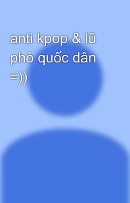 anti kpop & lũ phò quốc dân =))