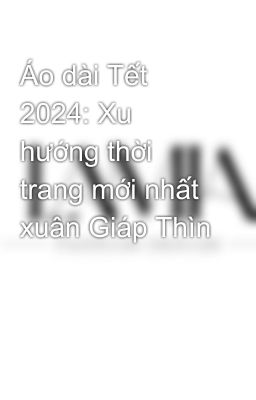 Áo dài Tết 2024: Xu hướng thời trang mới nhất xuân Giáp Thìn