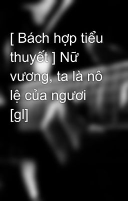 [ Bách hợp tiểu thuyết ] Nữ vương, ta là nô lệ của ngươi [gl]