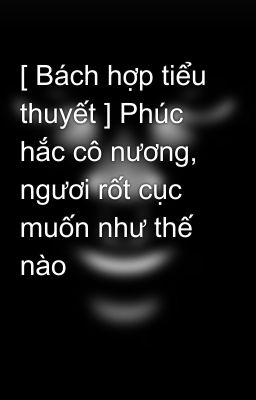 [ Bách hợp tiểu thuyết ] Phúc hắc cô nương, ngươi rốt cục muốn như thế nào