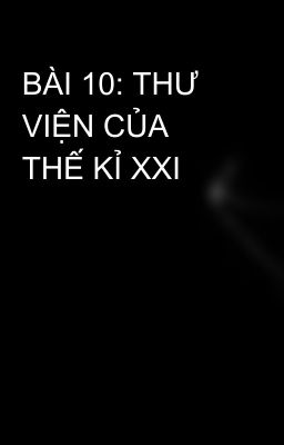 BÀI 10: THƯ VIỆN CỦA THẾ KỈ XXI