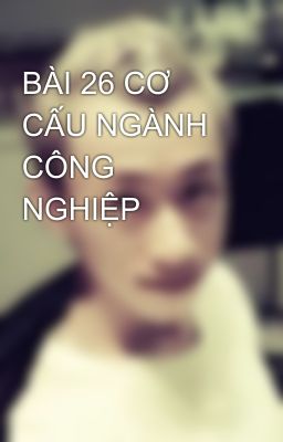 BÀI 26 CƠ CẤU NGÀNH CÔNG NGHIỆP