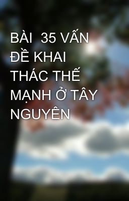 BÀI  35 VẤN ĐỀ KHAI THÁC THẾ MẠNH Ở TÂY NGUYÊN