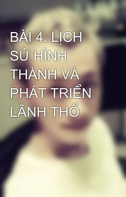 BÀI 4. LỊCH SỬ HÌNH THÀNH VÀ PHÁT TRIỂN LÃNH THỔ