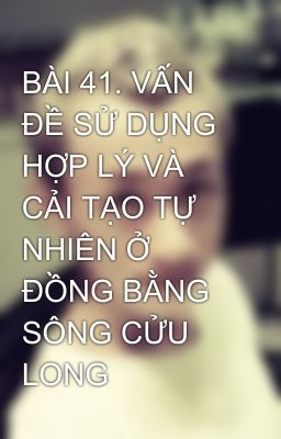 BÀI 41. VẤN ĐỀ SỬ DỤNG HỢP LÝ VÀ CẢI TẠO TỰ NHIÊN Ở ĐỒNG BẰNG SÔNG CỬU LONG