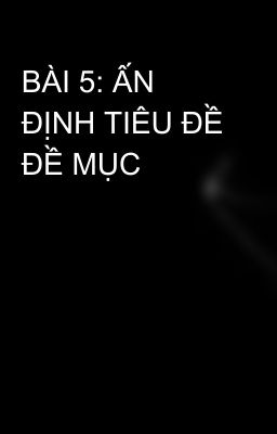 BÀI 5: ẤN ĐỊNH TIÊU ĐỀ ĐỀ MỤC