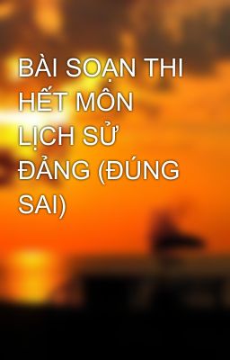 BÀI SOẠN THI HẾT MÔN LỊCH SỬ ĐẢNG (ĐÚNG SAI)