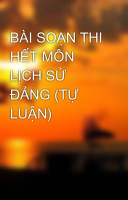 BÀI SOẠN THI HẾT MÔN LỊCH SỬ ĐẢNG (TỰ LUẬN)