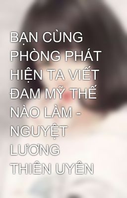 BẠN CÙNG PHÒNG PHÁT HIỆN TA VIẾT ĐAM MỸ THẾ NÀO LÀM - NGUYỆT LƯƠNG THIÊN UYÊN