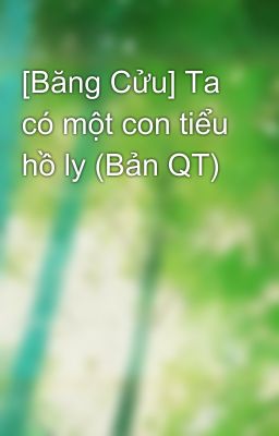 [Băng Cửu] Ta có một con tiểu hồ ly (Bản QT)